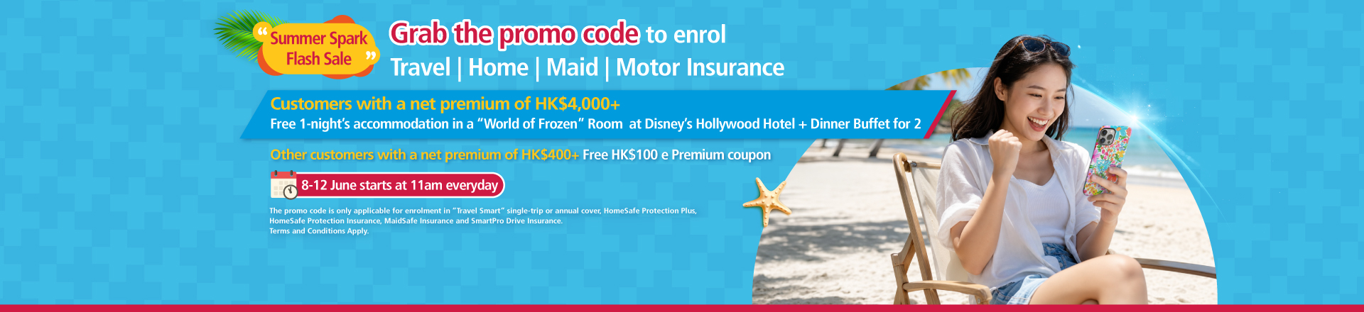   <p style="text-align:left;font-size:17px;">From 8 June 2026 to 12 June 2026, starting at 11am Hong Kong time each day, customers who successfully obtain a promo code may use the same promo code an unlimited number of times during 8 June to 30 June 2026 (the “Promotion Period”) to enrol in “Travel Smart” single-trip or annual cover, “HomeSafe Protection Plus”, “HomeSafe Protection Insurance”, “MaidSafe Insurance”, “SmartPro Drive Insurance” (“Selected Products”).<br/><br/><span class="section-title">Reward 1：</span>Customers who use the same promo code obtained during the Promotion Period to enrol in the Selected Products and achieve a cumulative net premium of HK$4,000 or above after deducting all discounts, <span class="highlight-red">will be entitled to 1-night’s complimentary accommodation in a “World of Frozen” Standard Room at Disney’s Hollywood Hotel together with an Ink & Plate Dinner Buffet for 2.</span><br/><br/><span class="section-title">Reward 2：</span>Other customers who use the same promo code obtained during the Promotion Period to enrol in the Selected Products and achieve a cumulative net premium of HK$400 or above after deducting all discounts, but are not eligible for Reward 1, <span class="highlight-red">will receive one Blue Cross HK$100 e-Premium coupon (applicable to “Travel Smart” Travel Insurance only).</span></p>  