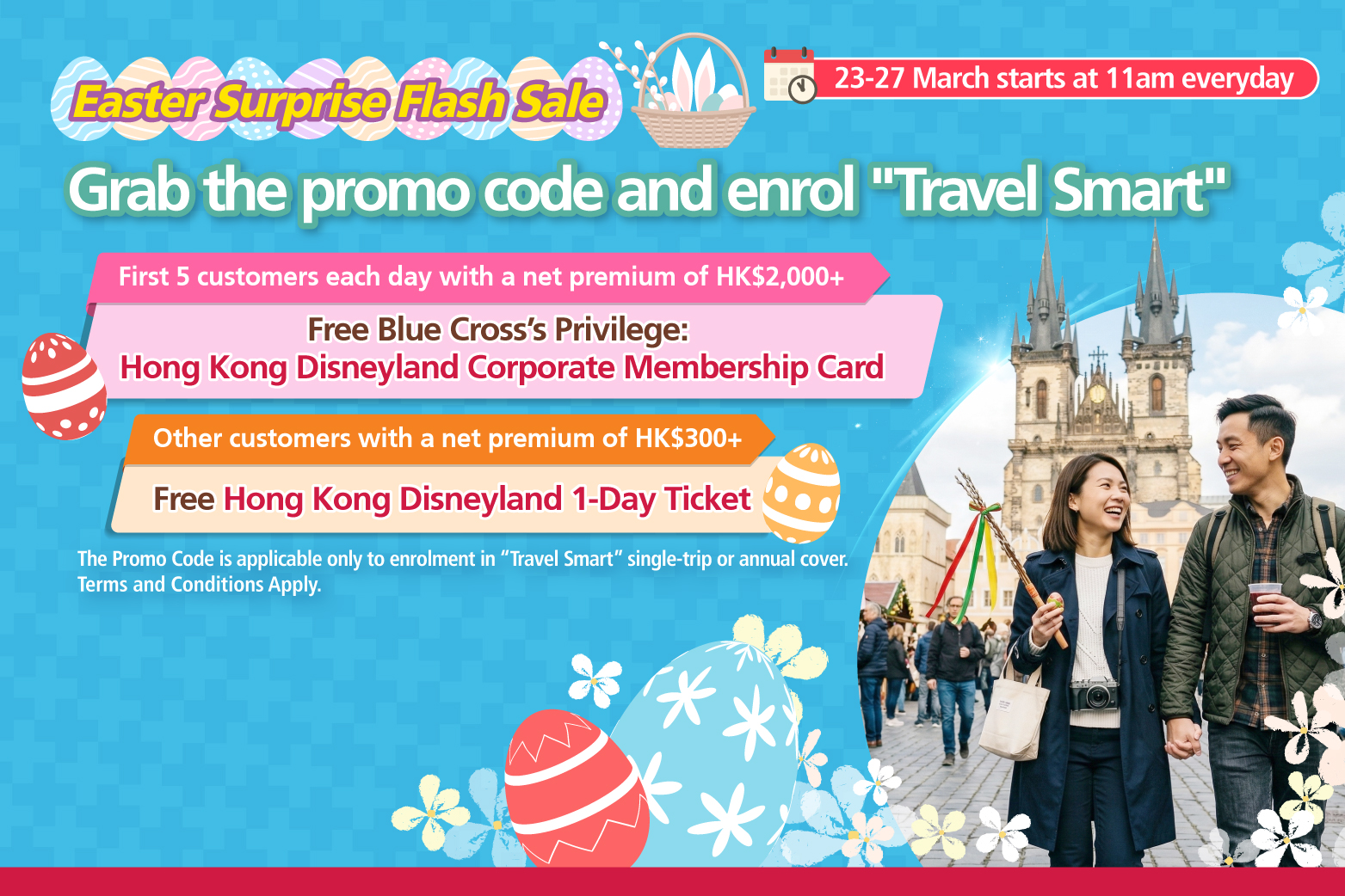 <br/><p style="text-align:center;font-size:16px;">From 23 March 2026 to 27 March 2026, starting at 11am Hong Kong Time each day, the first five customers who successfully enroll in “Travel Smart”  single-trip or annual cover using the designated promo code with a net premium of HK$2,000 or above after applying all discounts <span style="font-weight:bold;">will receive  one Blue Cross’ Privilege: Hong Kong Disneyland Corporate Membership Card.</span><br/><br/>Other customers who enroll in “Travel Smart” single-trip or annual cover using the designated promo code with a net premium of HKD$300 or above   after applying all discounts, but are not eligible to receive Blue Cross’ Privilege: Hong Kong Disneyland Corporate Membership Card,  <span style="font-weight:bold;">will receive one Hong Kong </span><span style="font-weight:bold;">Disneyland 1-Day Ticket.</span></p>