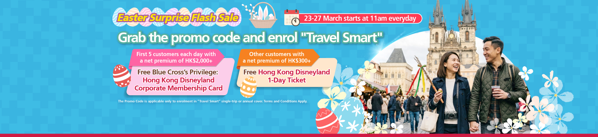 <br/><p style="text-align:center;font-size:16px;">From 23 March 2026 to 27 March 2026, starting at 11am Hong Kong Time each day, the first five customers who successfully enroll in “Travel Smart”  single-trip or annual cover using the designated promo code with a net premium of HK$2,000 or above after applying all discounts <span style="font-weight:bold;">will receive  one Blue Cross’ Privilege: Hong Kong Disneyland Corporate Membership Card.</span><br/><br/>Other customers who enroll in “Travel Smart” single-trip or annual cover using the designated promo code with a net premium of HKD$300 or above   after applying all discounts, but are not eligible to receive Blue Cross’ Privilege: Hong Kong Disneyland Corporate Membership Card,  <span style="font-weight:bold;">will receive one Hong Kong </span><span style="font-weight:bold;">Disneyland 1-Day Ticket.</span></p>